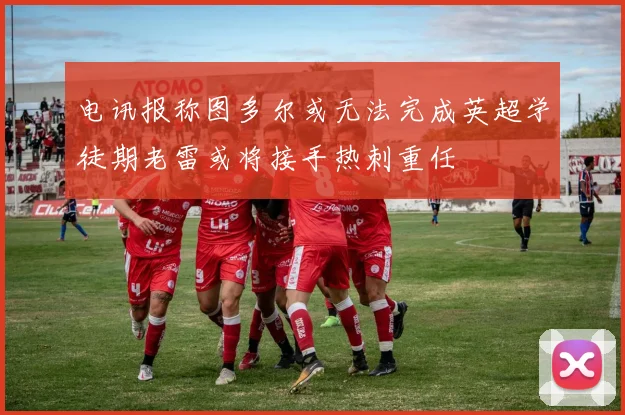 电讯报称图多尔或无法完成英超学徒期老雷或将接手热刺重任