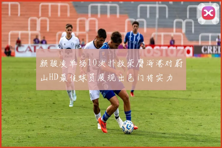 颜骏凌单场10次扑救荣膺海港对蔚山HD最佳球员展现出色门将实力