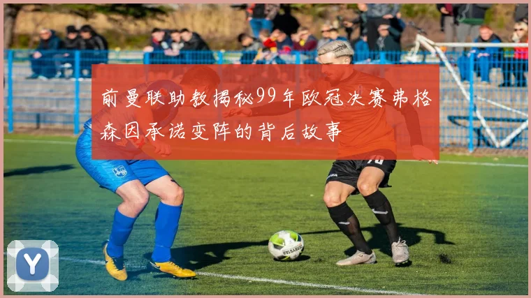 前曼联助教揭秘99年欧冠决赛弗格森因承诺变阵的背后故事