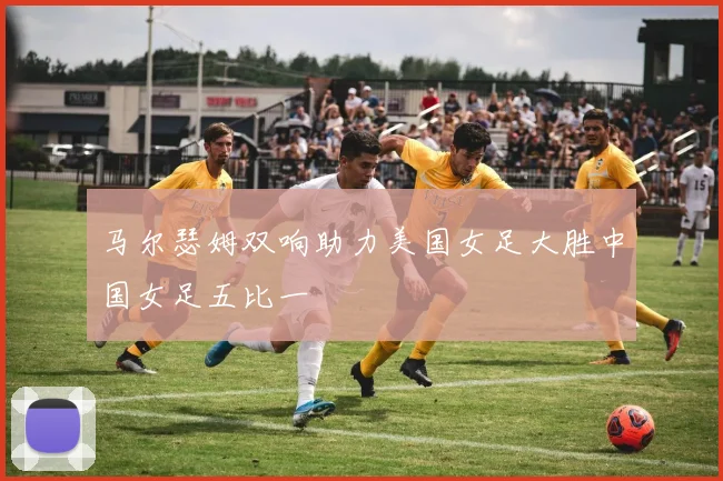 马尔瑟姆双响助力美国女足大胜中国女足五比一