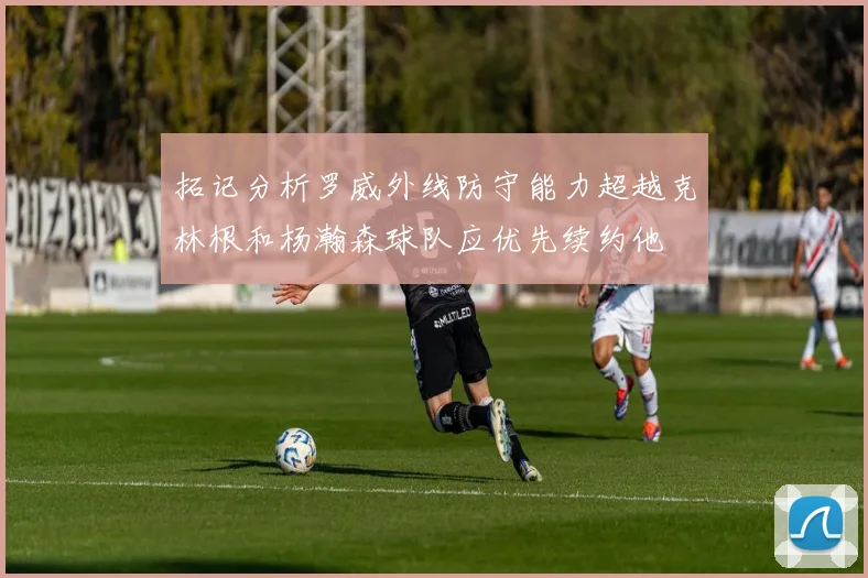 拓记分析罗威外线防守能力超越克林根和杨瀚森球队应优先续约他