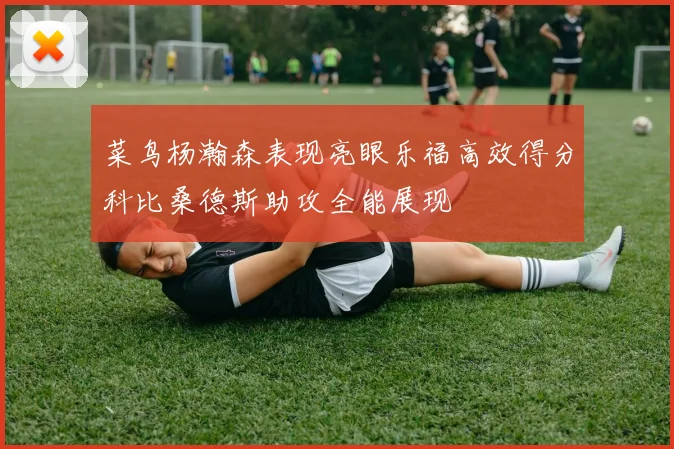 菜鸟杨瀚森表现亮眼乐福高效得分科比桑德斯助攻全能展现