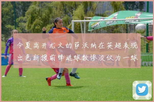 今夏离开尤文的萨沃纳在英超表现出色新援前锋进球数惨淡仅为一球
