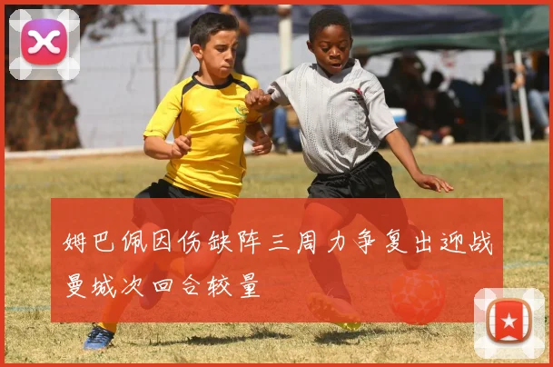 姆巴佩因伤缺阵三周力争复出迎战曼城次回合较量