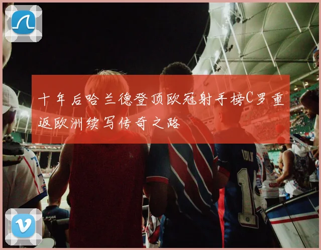 十年后哈兰德登顶欧冠射手榜C罗重返欧洲续写传奇之路