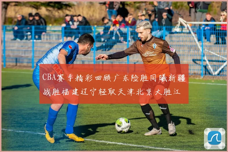 CBA赛季精彩回顾广东险胜同曦新疆战胜福建辽宁轻取天津北京大胜江苏