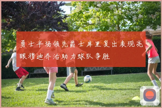 勇士半场领先爵士库里复出表现亮眼穆迪乔治助力球队争胜
