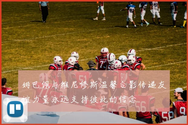 姆巴佩与维尼修斯温馨合影传递友谊力量永远支持彼此的信念