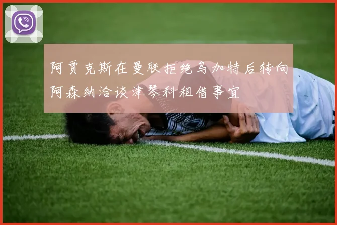 阿贾克斯在曼联拒绝乌加特后转向阿森纳洽谈津琴科租借事宜