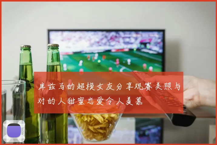 库兹马的超模女友分享观赛美照与对的人甜蜜恋爱令人羡慕