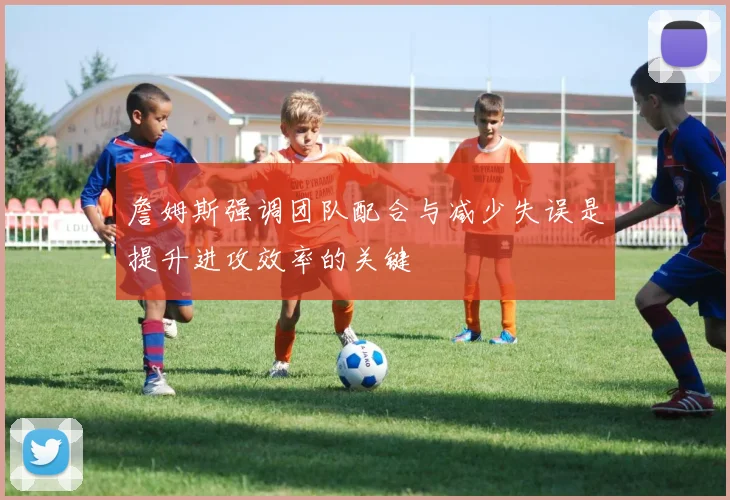 詹姆斯强调团队配合与减少失误是提升进攻效率的关键