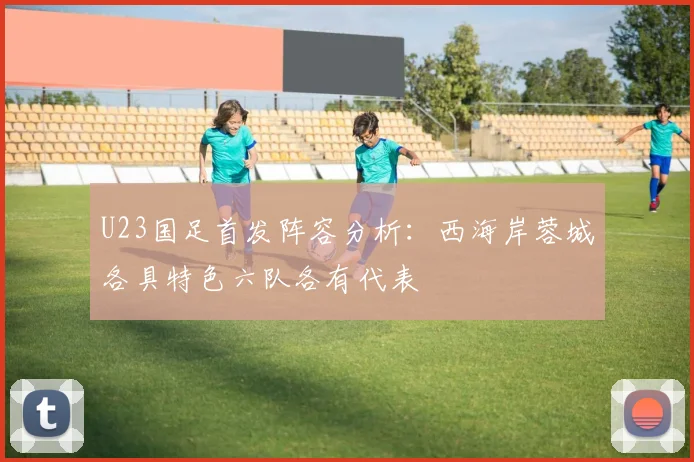 U23国足首发阵容分析：西海岸蓉城各具特色六队各有代表