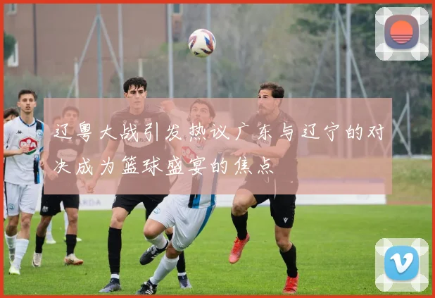 辽粤大战引发热议广东与辽宁的对决成为篮球盛宴的焦点