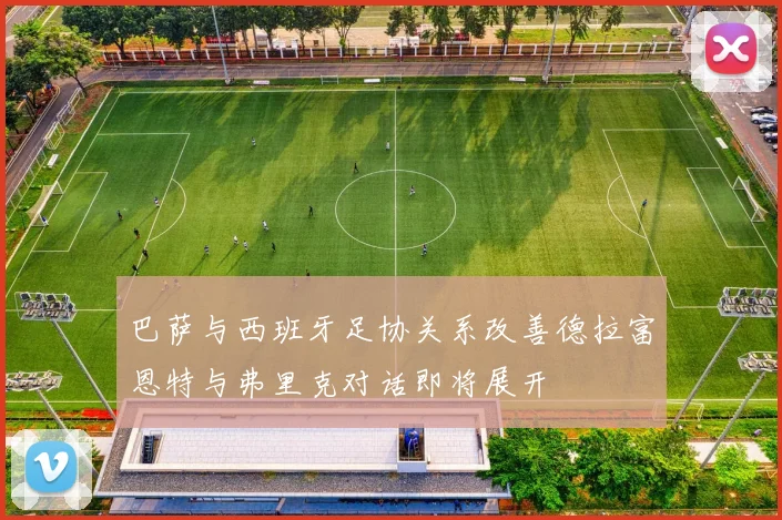 巴萨与西班牙足协关系改善德拉富恩特与弗里克对话即将展开