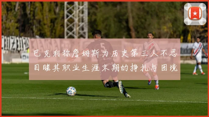 巴克利称詹姆斯为历史第三人不忍目睹其职业生涯末期的挣扎与困境